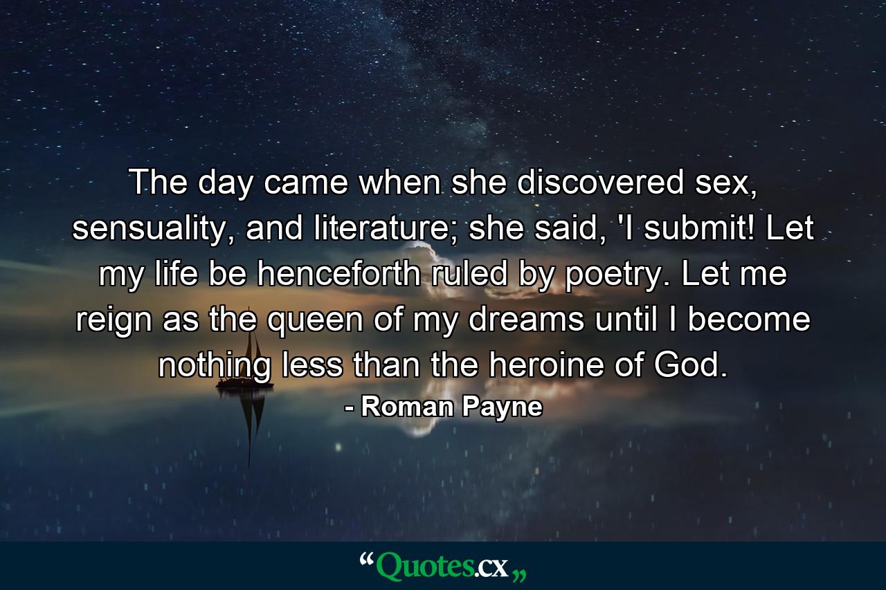 The day came when she discovered sex, sensuality, and literature; she said, 'I submit! Let my life be henceforth ruled by poetry. Let me reign as the queen of my dreams until I become nothing less than the heroine of God. - Quote by Roman Payne