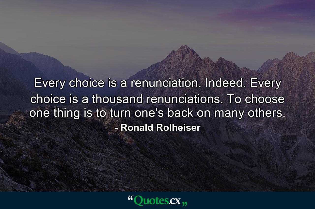 Every choice is a renunciation. Indeed. Every choice is a thousand renunciations. To choose one thing is to turn one's back on many others. - Quote by Ronald Rolheiser