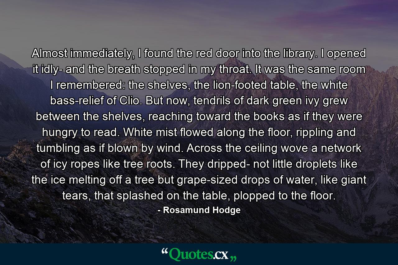 Almost immediately, I found the red door into the library. I opened it idly- and the breath stopped in my throat. It was the same room I remembered: the shelves, the lion-footed table, the white bass-relief of Clio. But now, tendrils of dark green ivy grew between the shelves, reaching toward the books as if they were hungry to read. White mist flowed along the floor, rippling and tumbling as if blown by wind. Across the ceiling wove a network of icy ropes like tree roots. They dripped- not little droplets like the ice melting off a tree but grape-sized drops of water, like giant tears, that splashed on the table, plopped to the floor. - Quote by Rosamund Hodge