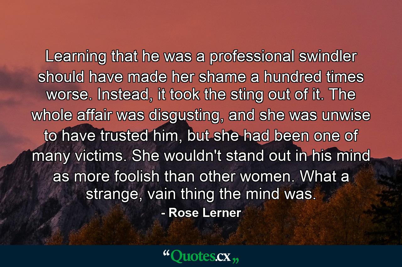 Learning that he was a professional swindler should have made her shame a hundred times worse. Instead, it took the sting out of it. The whole affair was disgusting, and she was unwise to have trusted him, but she had been one of many victims. She wouldn't stand out in his mind as more foolish than other women. What a strange, vain thing the mind was. - Quote by Rose Lerner