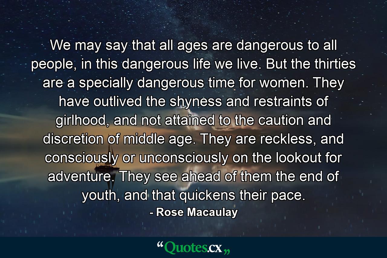 We may say that all ages are dangerous to all people, in this dangerous life we live. But the thirties are a specially dangerous time for women. They have outlived the shyness and restraints of girlhood, and not attained to the caution and discretion of middle age. They are reckless, and consciously or unconsciously on the lookout for adventure. They see ahead of them the end of youth, and that quickens their pace. - Quote by Rose Macaulay