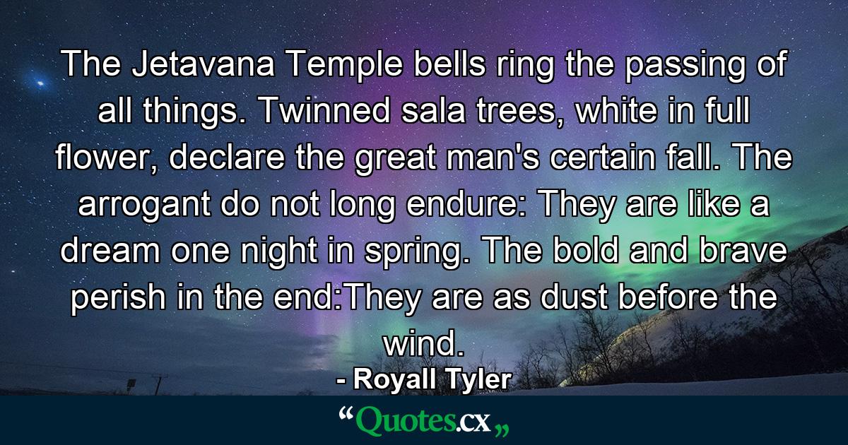 The Jetavana Temple bells ring the passing of all things. Twinned sala trees, white in full flower, declare the great man's certain fall. The arrogant do not long endure: They are like a dream one night in spring. The bold and brave perish in the end:They are as dust before the wind. - Quote by Royall Tyler