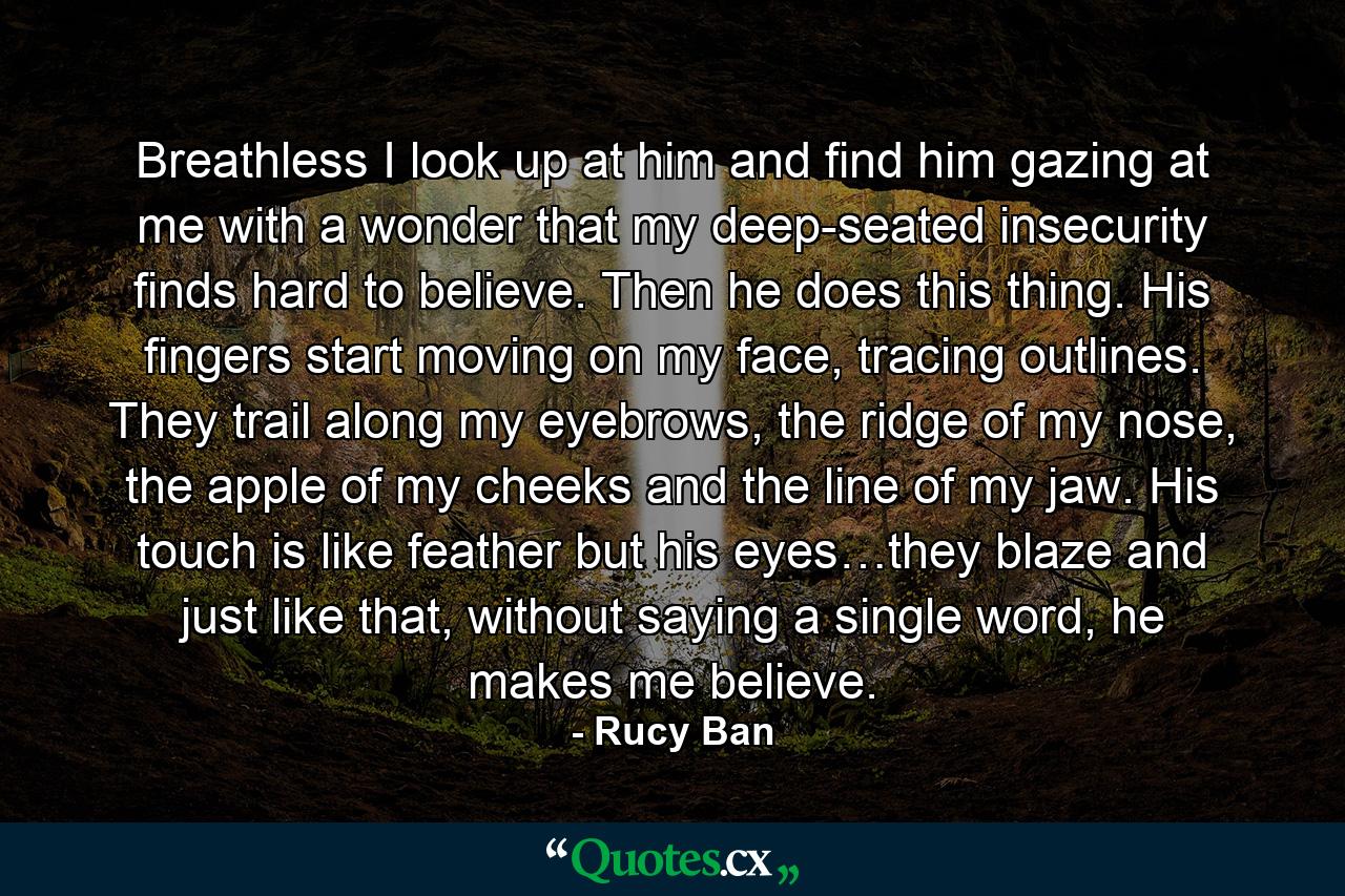Breathless I look up at him and find him gazing at me with a wonder that my deep-seated insecurity finds hard to believe. Then he does this thing. His fingers start moving on my face, tracing outlines. They trail along my eyebrows, the ridge of my nose, the apple of my cheeks and the line of my jaw. His touch is like feather but his eyes…they blaze and just like that, without saying a single word, he makes me believe. - Quote by Rucy Ban