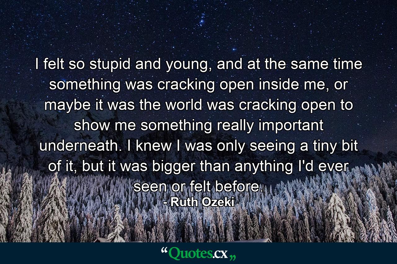 I felt so stupid and young, and at the same time something was cracking open inside me, or maybe it was the world was cracking open to show me something really important underneath. I knew I was only seeing a tiny bit of it, but it was bigger than anything I'd ever seen or felt before. - Quote by Ruth Ozeki