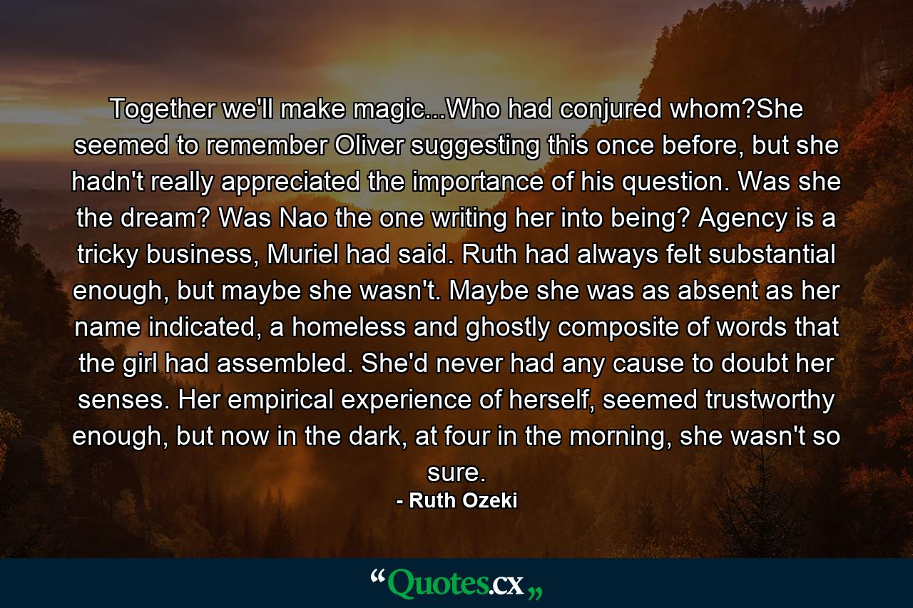 Together we'll make magic...Who had conjured whom?She seemed to remember Oliver suggesting this once before, but she hadn't really appreciated the importance of his question. Was she the dream? Was Nao the one writing her into being? Agency is a tricky business, Muriel had said. Ruth had always felt substantial enough, but maybe she wasn't. Maybe she was as absent as her name indicated, a homeless and ghostly composite of words that the girl had assembled. She'd never had any cause to doubt her senses. Her empirical experience of herself, seemed trustworthy enough, but now in the dark, at four in the morning, she wasn't so sure. - Quote by Ruth Ozeki