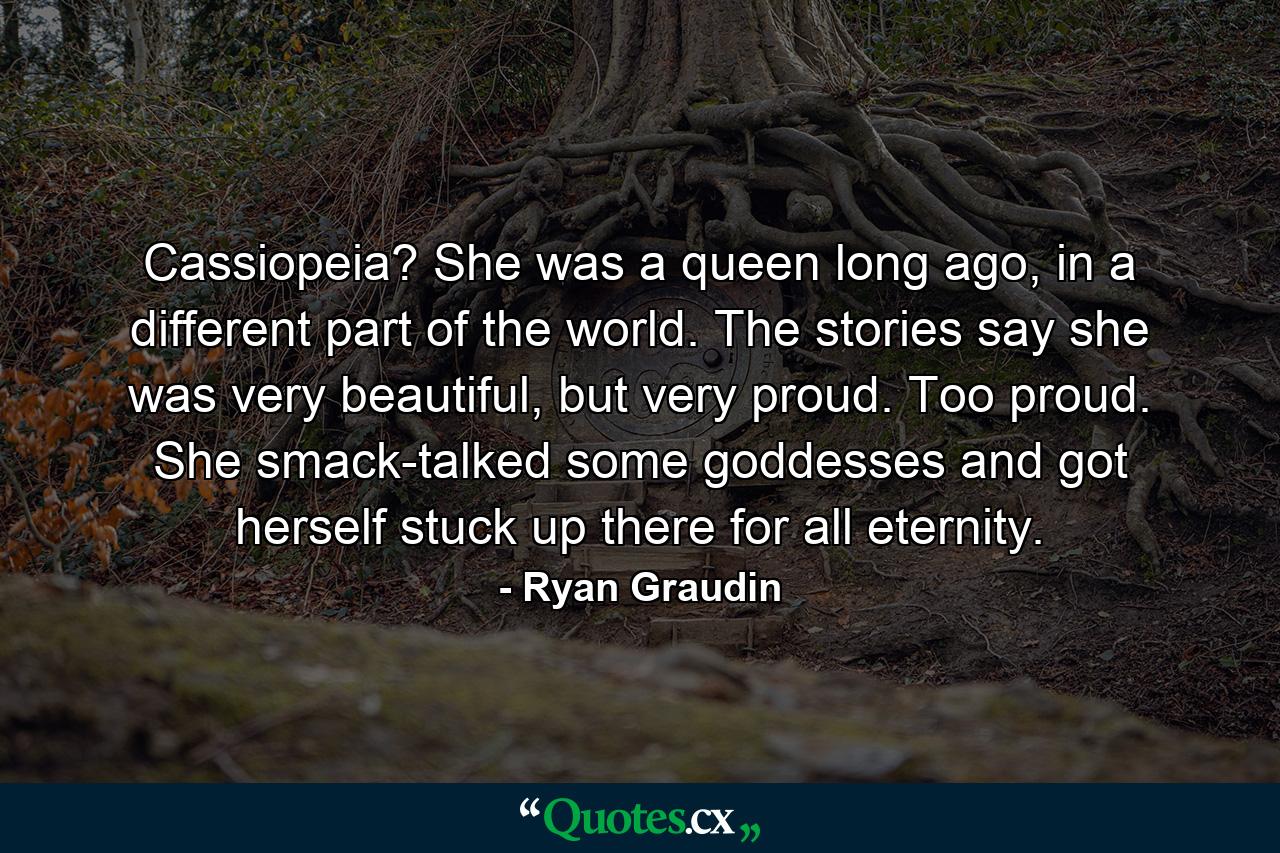 Cassiopeia? She was a queen long ago, in a different part of the world. The stories say she was very beautiful, but very proud. Too proud. She smack-talked some goddesses and got herself stuck up there for all eternity. - Quote by Ryan Graudin