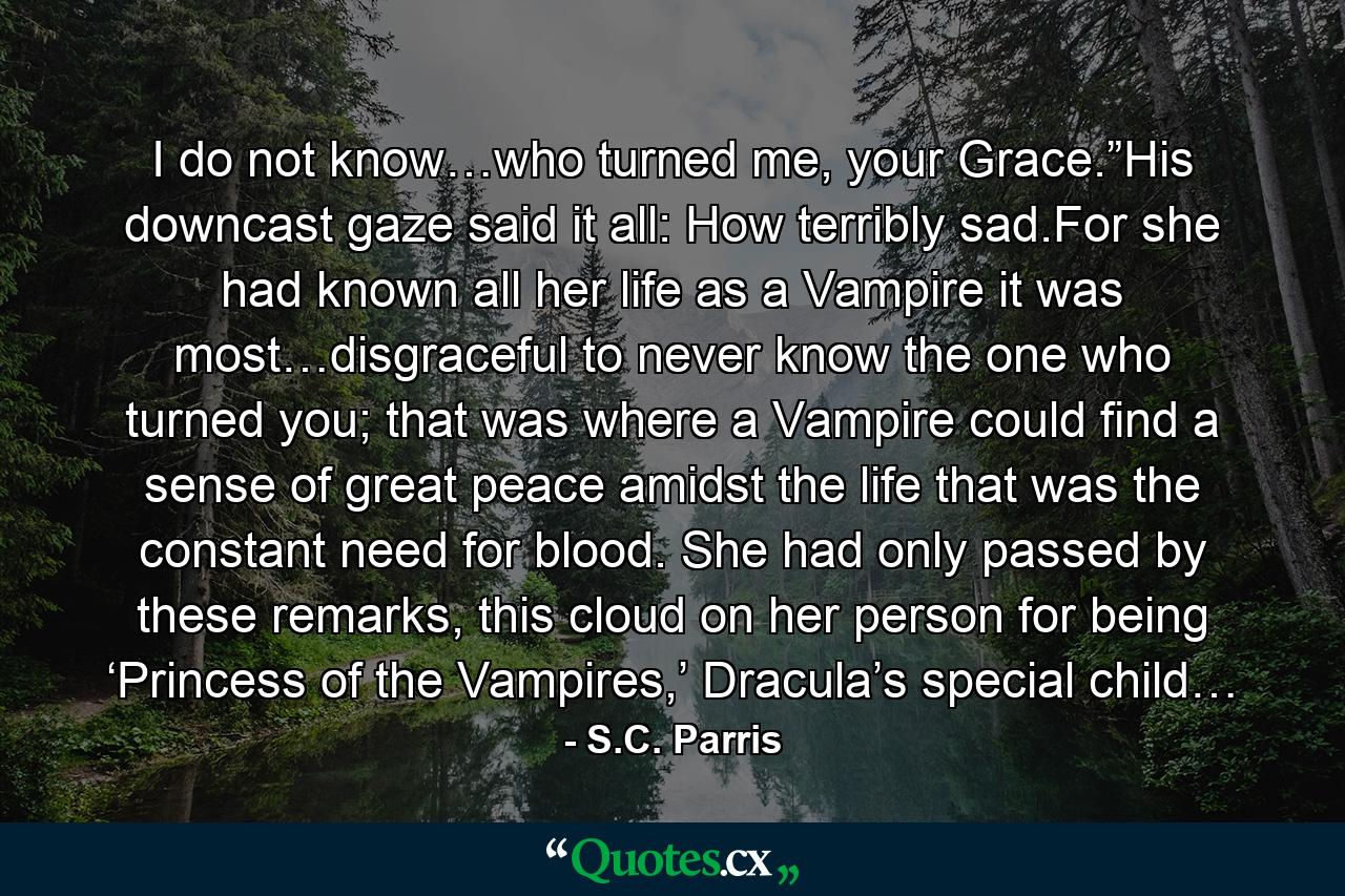 I do not know…who turned me, your Grace.”His downcast gaze said it all: How terribly sad.For she had known all her life as a Vampire it was most…disgraceful to never know the one who turned you; that was where a Vampire could find a sense of great peace amidst the life that was the constant need for blood. She had only passed by these remarks, this cloud on her person for being ‘Princess of the Vampires,’ Dracula’s special child… - Quote by S.C. Parris