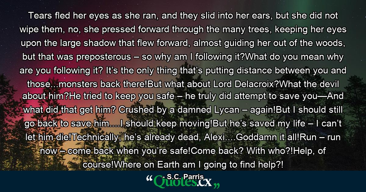 Tears fled her eyes as she ran, and they slid into her ears, but she did not wipe them, no, she pressed forward through the many trees, keeping her eyes upon the large shadow that flew forward, almost guiding her out of the woods, but that was preposterous – so why am I following it?What do you mean why are you following it? It’s the only thing that’s putting distance between you and those...monsters back there!But what about Lord Delacroix?What the devil about him?He tried to keep you safe – he truly did attempt to save you—And what did that get him? Crushed by a damned Lycan – again!But I should still go back to save him....I should keep moving!But he’s saved my life – I can’t let him die!Technically, he’s already dead, Alexi....Goddamn it all!Run – run now – come back when you’re safe!Come back? With who?!Help, of course!Where on Earth am I going to find help?! - Quote by S.C. Parris