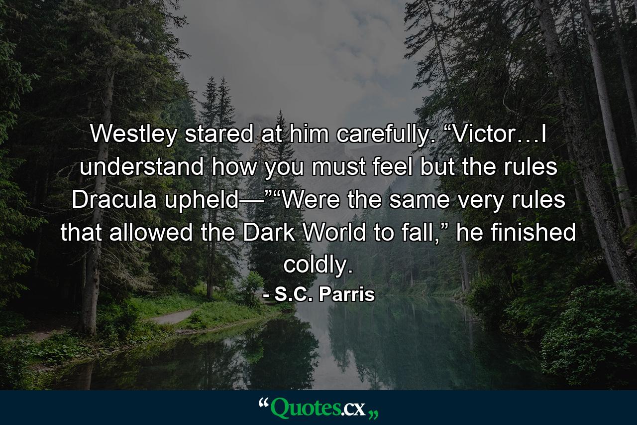 Westley stared at him carefully. “Victor…I understand how you must feel but the rules Dracula upheld—”“Were the same very rules that allowed the Dark World to fall,” he finished coldly. - Quote by S.C. Parris