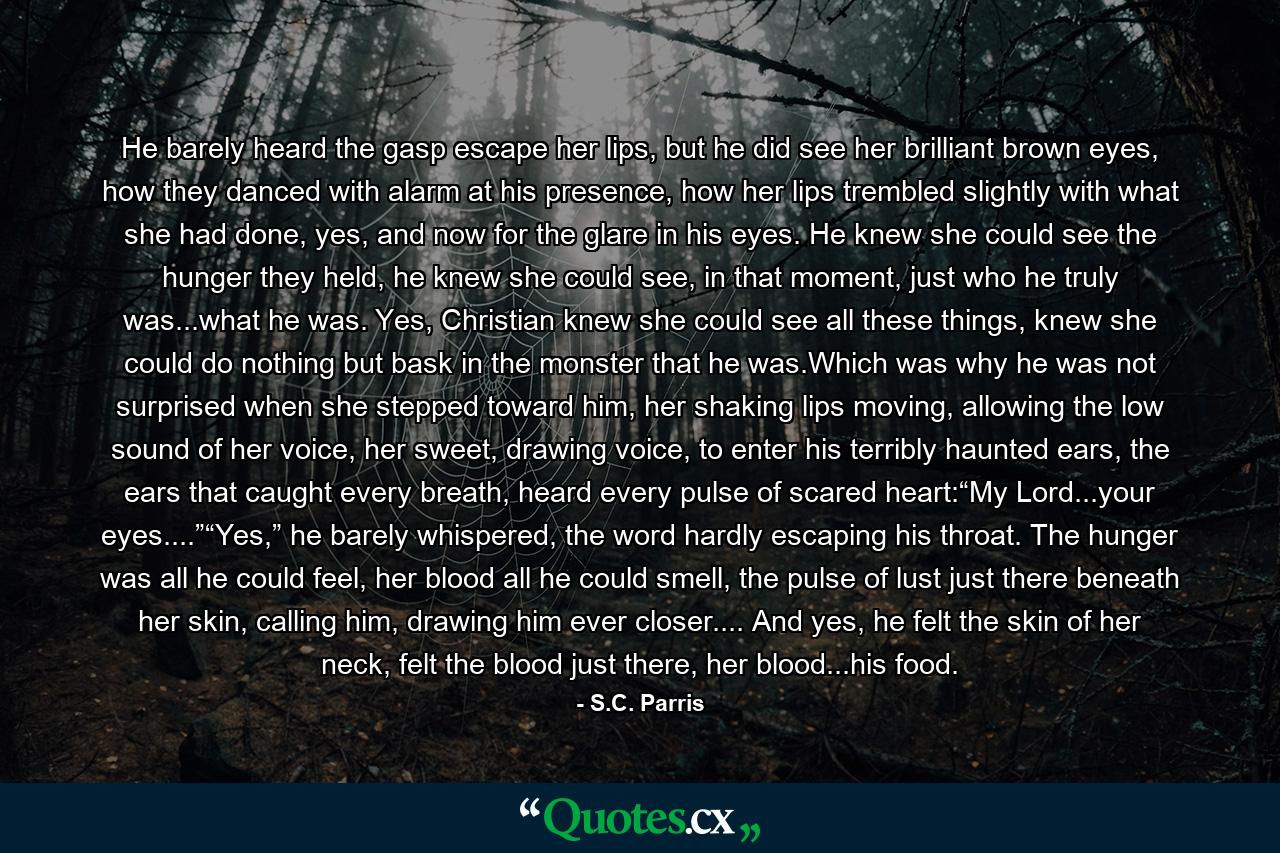 He barely heard the gasp escape her lips, but he did see her brilliant brown eyes, how they danced with alarm at his presence, how her lips trembled slightly with what she had done, yes, and now for the glare in his eyes. He knew she could see the hunger they held, he knew she could see, in that moment, just who he truly was...what he was. Yes, Christian knew she could see all these things, knew she could do nothing but bask in the monster that he was.Which was why he was not surprised when she stepped toward him, her shaking lips moving, allowing the low sound of her voice, her sweet, drawing voice, to enter his terribly haunted ears, the ears that caught every breath, heard every pulse of scared heart:“My Lord...your eyes....”“Yes,” he barely whispered, the word hardly escaping his throat. The hunger was all he could feel, her blood all he could smell, the pulse of lust just there beneath her skin, calling him, drawing him ever closer.... And yes, he felt the skin of her neck, felt the blood just there, her blood...his food. - Quote by S.C. Parris