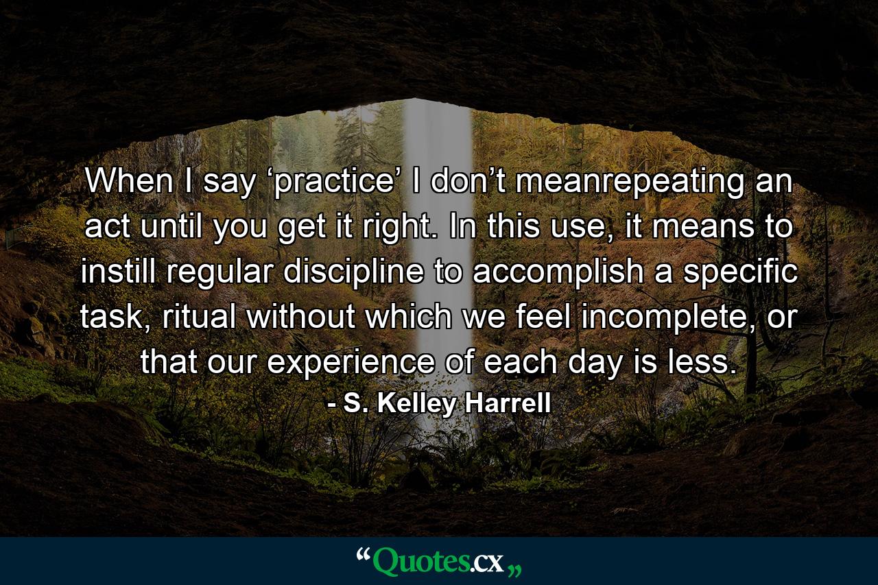 When I say ‘practice’ I don’t meanrepeating an act until you get it right. In this use, it means to instill regular discipline to accomplish a specific task, ritual without which we feel incomplete, or that our experience of each day is less. - Quote by S. Kelley Harrell