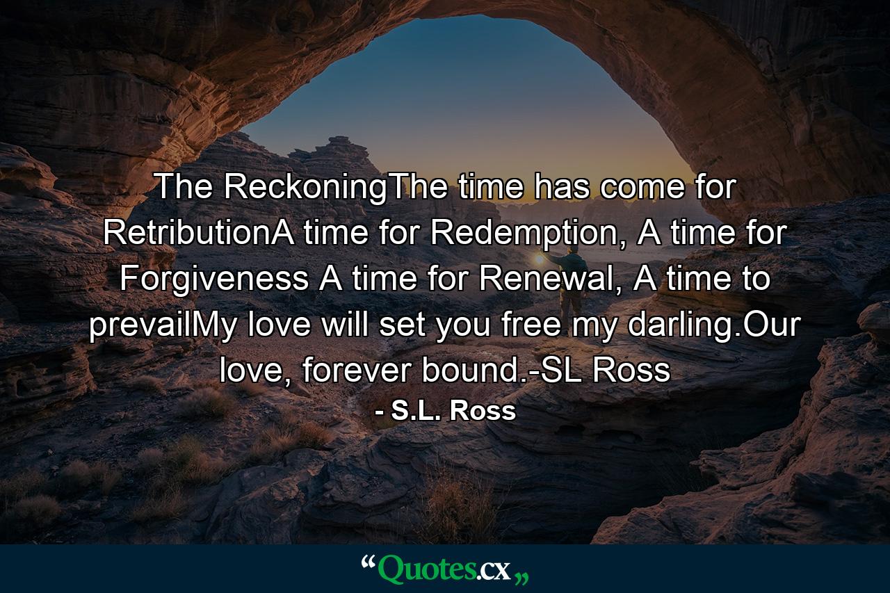 The ReckoningThe time has come for RetributionA time for Redemption, A time for Forgiveness A time for Renewal, A time to prevailMy love will set you free my darling.Our love, forever bound.-SL Ross - Quote by S.L. Ross