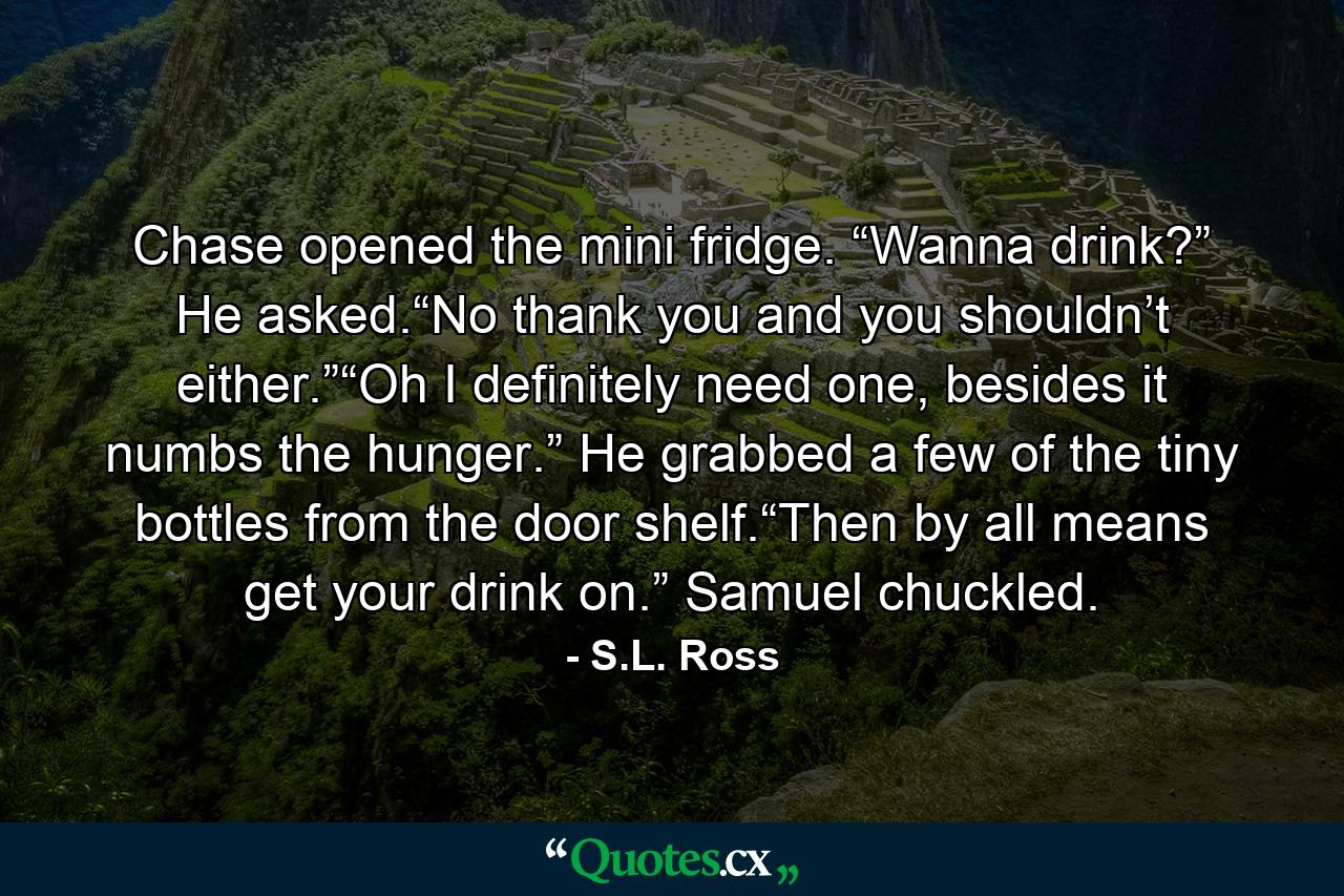 Chase opened the mini fridge. “Wanna drink?” He asked.“No thank you and you shouldn’t either.”“Oh I definitely need one, besides it numbs the hunger.” He grabbed a few of the tiny bottles from the door shelf.“Then by all means get your drink on.” Samuel chuckled. - Quote by S.L. Ross