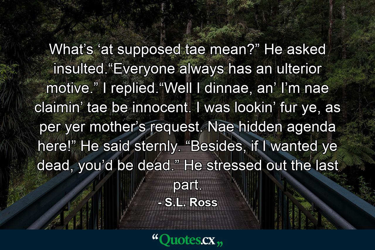 What’s ‘at supposed tae mean?” He asked insulted.“Everyone always has an ulterior motive.” I replied.“Well I dinnae, an’ I’m nae claimin’ tae be innocent. I was lookin’ fur ye, as per yer mother’s request. Nae hidden agenda here!” He said sternly. “Besides, if I wanted ye dead, you’d be dead.” He stressed out the last part. - Quote by S.L. Ross