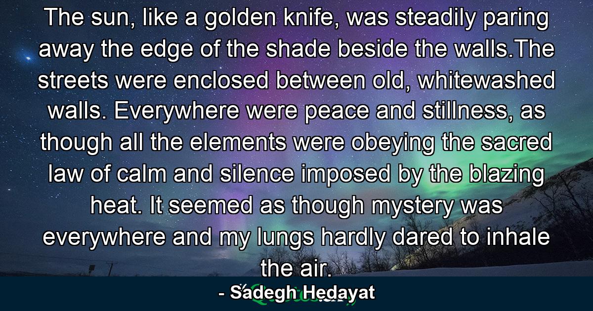 The sun, like a golden knife, was steadily paring away the edge of the shade beside the walls.The streets were enclosed between old, whitewashed walls. Everywhere were peace and stillness, as though all the elements were obeying the sacred law of calm and silence imposed by the blazing heat. It seemed as though mystery was everywhere and my lungs hardly dared to inhale the air. - Quote by Sadegh Hedayat
