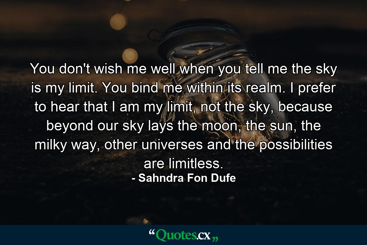 You don't wish me well when you tell me the sky is my limit. You bind me within its realm. I prefer to hear that I am my limit, not the sky, because beyond our sky lays the moon, the sun, the milky way, other universes and the possibilities are limitless. - Quote by Sahndra Fon Dufe