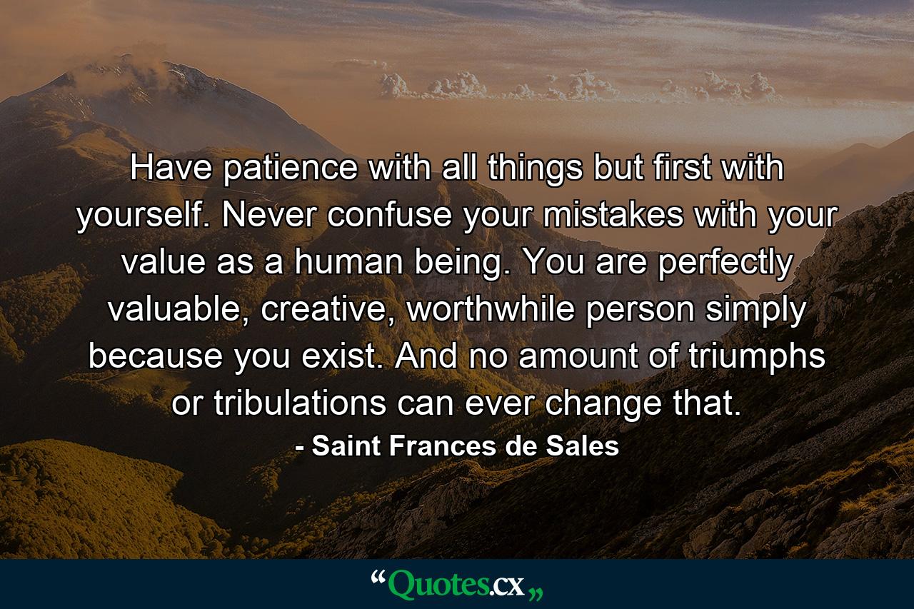 Have patience with all things but first with yourself. Never confuse your mistakes with your value as a human being. You are perfectly valuable, creative, worthwhile person simply because you exist. And no amount of triumphs or tribulations can ever change that. - Quote by Saint Frances de Sales