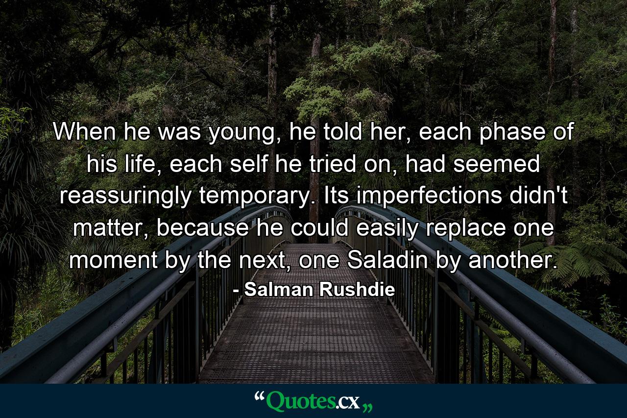 When he was young, he told her, each phase of his life, each self he tried on, had seemed reassuringly temporary. Its imperfections didn't matter, because he could easily replace one moment by the next, one Saladin by another. - Quote by Salman Rushdie