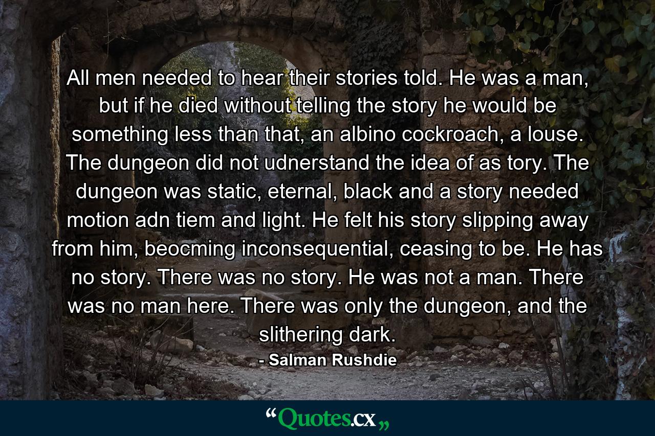 All men needed to hear their stories told. He was a man, but if he died without telling the story he would be something less than that, an albino cockroach, a louse. The dungeon did not udnerstand the idea of as tory. The dungeon was static, eternal, black and a story needed motion adn tiem and light. He felt his story slipping away from him, beocming inconsequential, ceasing to be. He has no story. There was no story. He was not a man. There was no man here. There was only the dungeon, and the slithering dark. - Quote by Salman Rushdie