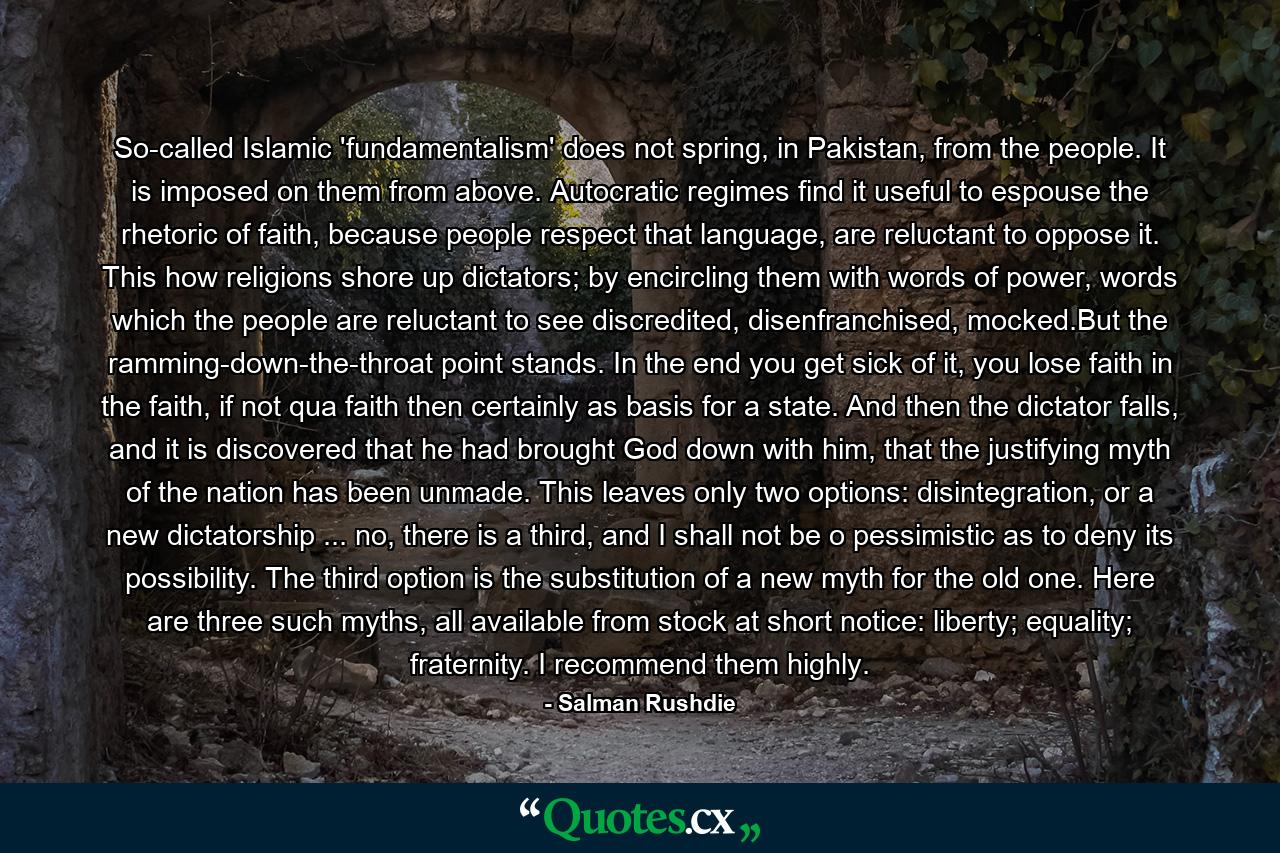 So-called Islamic 'fundamentalism' does not spring, in Pakistan, from the people. It is imposed on them from above. Autocratic regimes find it useful to espouse the rhetoric of faith, because people respect that language, are reluctant to oppose it. This how religions shore up dictators; by encircling them with words of power, words which the people are reluctant to see discredited, disenfranchised, mocked.But the ramming-down-the-throat point stands. In the end you get sick of it, you lose faith in the faith, if not qua faith then certainly as basis for a state. And then the dictator falls, and it is discovered that he had brought God down with him, that the justifying myth of the nation has been unmade. This leaves only two options: disintegration, or a new dictatorship ... no, there is a third, and I shall not be o pessimistic as to deny its possibility. The third option is the substitution of a new myth for the old one. Here are three such myths, all available from stock at short notice: liberty; equality; fraternity. I recommend them highly. - Quote by Salman Rushdie