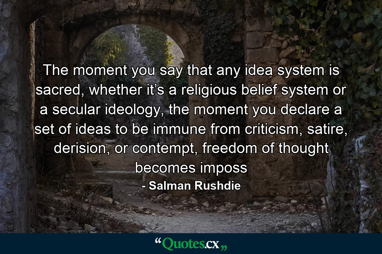 The moment you say that any idea system is sacred, whether it’s a religious belief system or a secular ideology, the moment you declare a set of ideas to be immune from criticism, satire, derision, or contempt, freedom of thought becomes imposs - Quote by Salman Rushdie