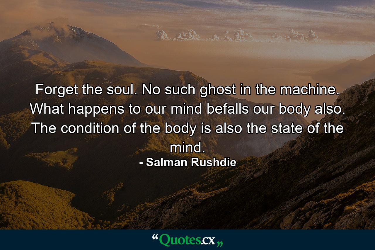 Forget the soul. No such ghost in the machine. What happens to our mind befalls our body also. The condition of the body is also the state of the mind. - Quote by Salman Rushdie