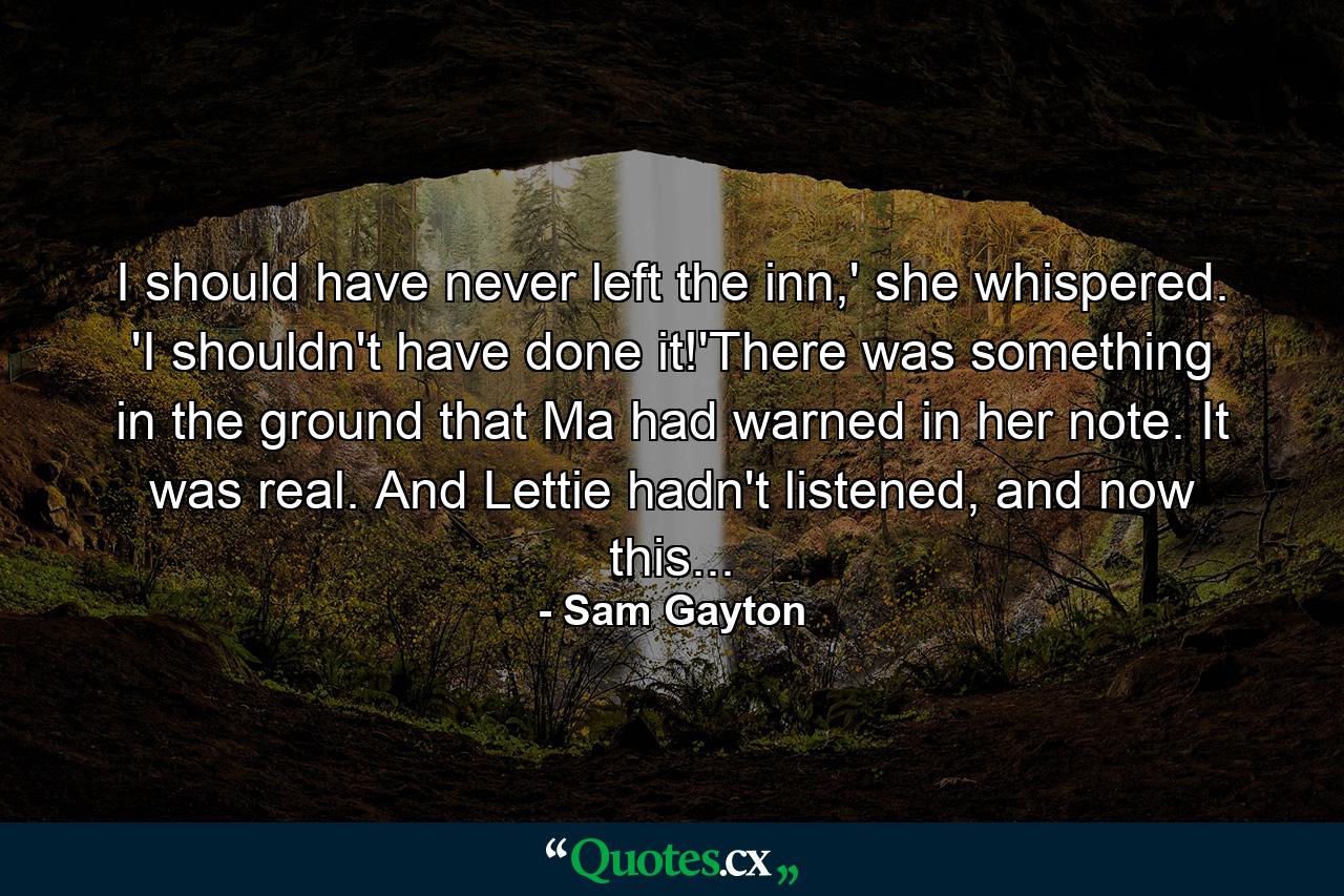 I should have never left the inn,' she whispered. 'I shouldn't have done it!'There was something in the ground that Ma had warned in her note. It was real. And Lettie hadn't listened, and now this... - Quote by Sam Gayton