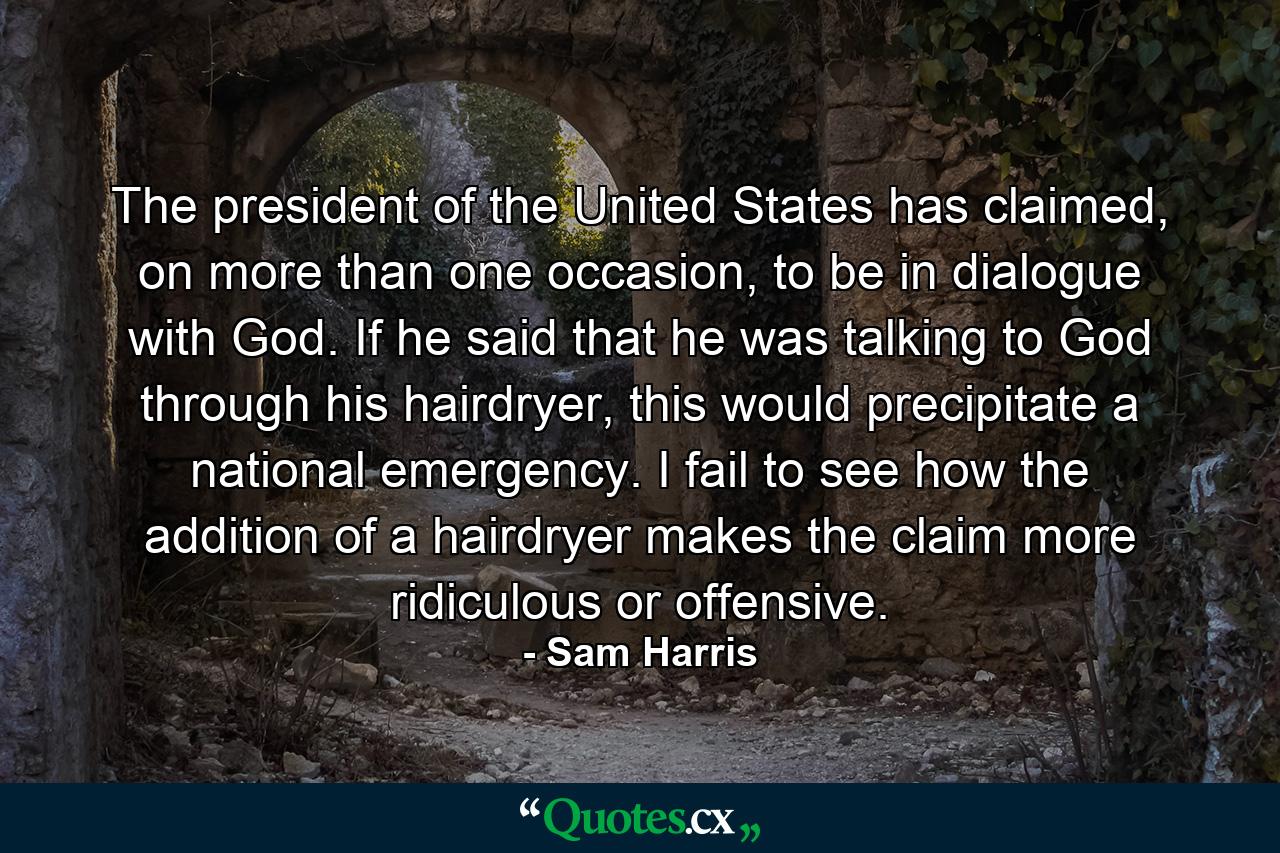 The president of the United States has claimed, on more than one occasion, to be in dialogue with God. If he said that he was talking to God through his hairdryer, this would precipitate a national emergency. I fail to see how the addition of a hairdryer makes the claim more ridiculous or offensive. - Quote by Sam Harris