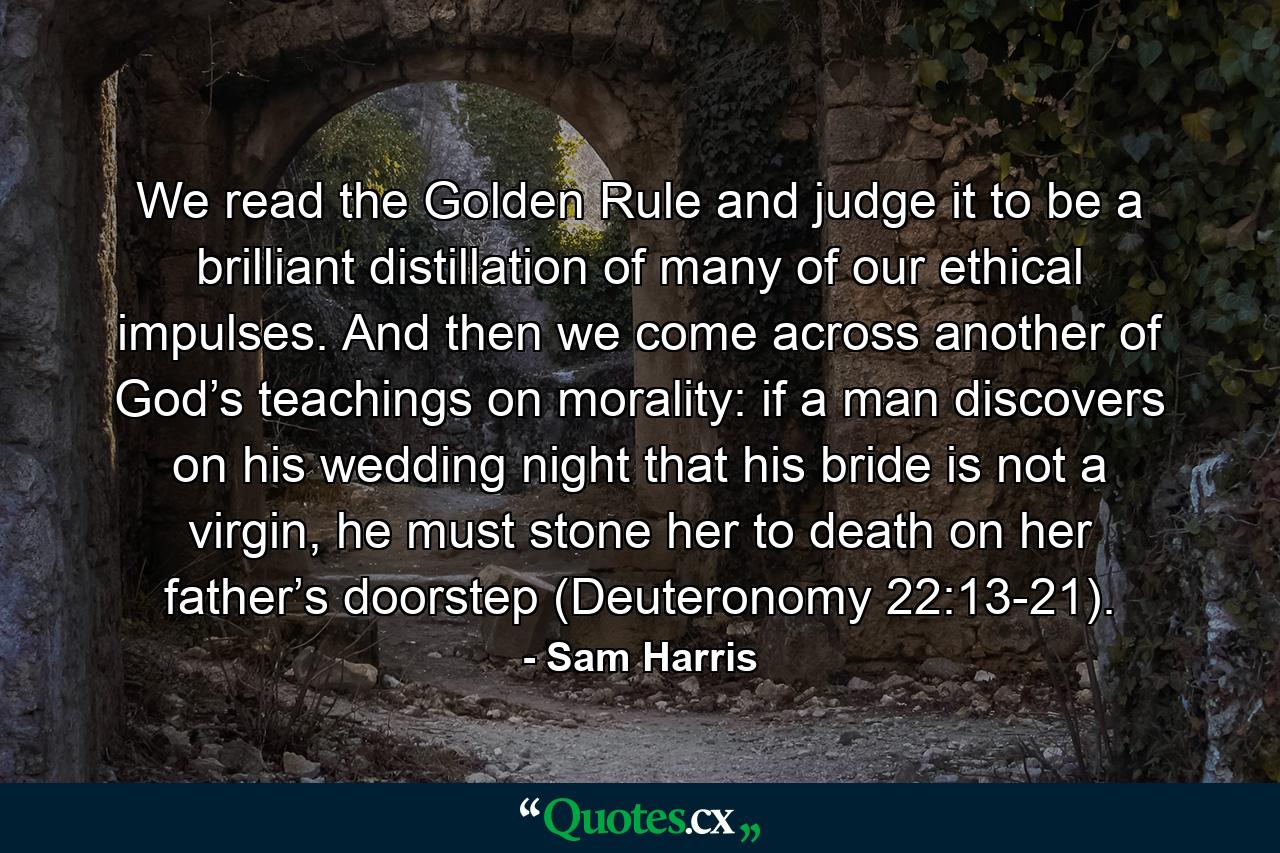 We read the Golden Rule and judge it to be a brilliant distillation of many of our ethical impulses. And then we come across another of God’s teachings on morality: if a man discovers on his wedding night that his bride is not a virgin, he must stone her to death on her father’s doorstep (Deuteronomy 22:13-21). - Quote by Sam Harris