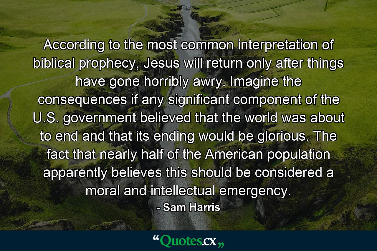 According to the most common interpretation of biblical prophecy, Jesus will return only after things have gone horribly awry. Imagine the consequences if any significant component of the U.S. government believed that the world was about to end and that its ending would be glorious. The fact that nearly half of the American population apparently believes this should be considered a moral and intellectual emergency. - Quote by Sam Harris