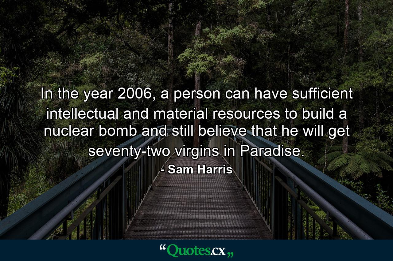 In the year 2006, a person can have sufficient intellectual and material resources to build a nuclear bomb and still believe that he will get seventy-two virgins in Paradise. - Quote by Sam Harris