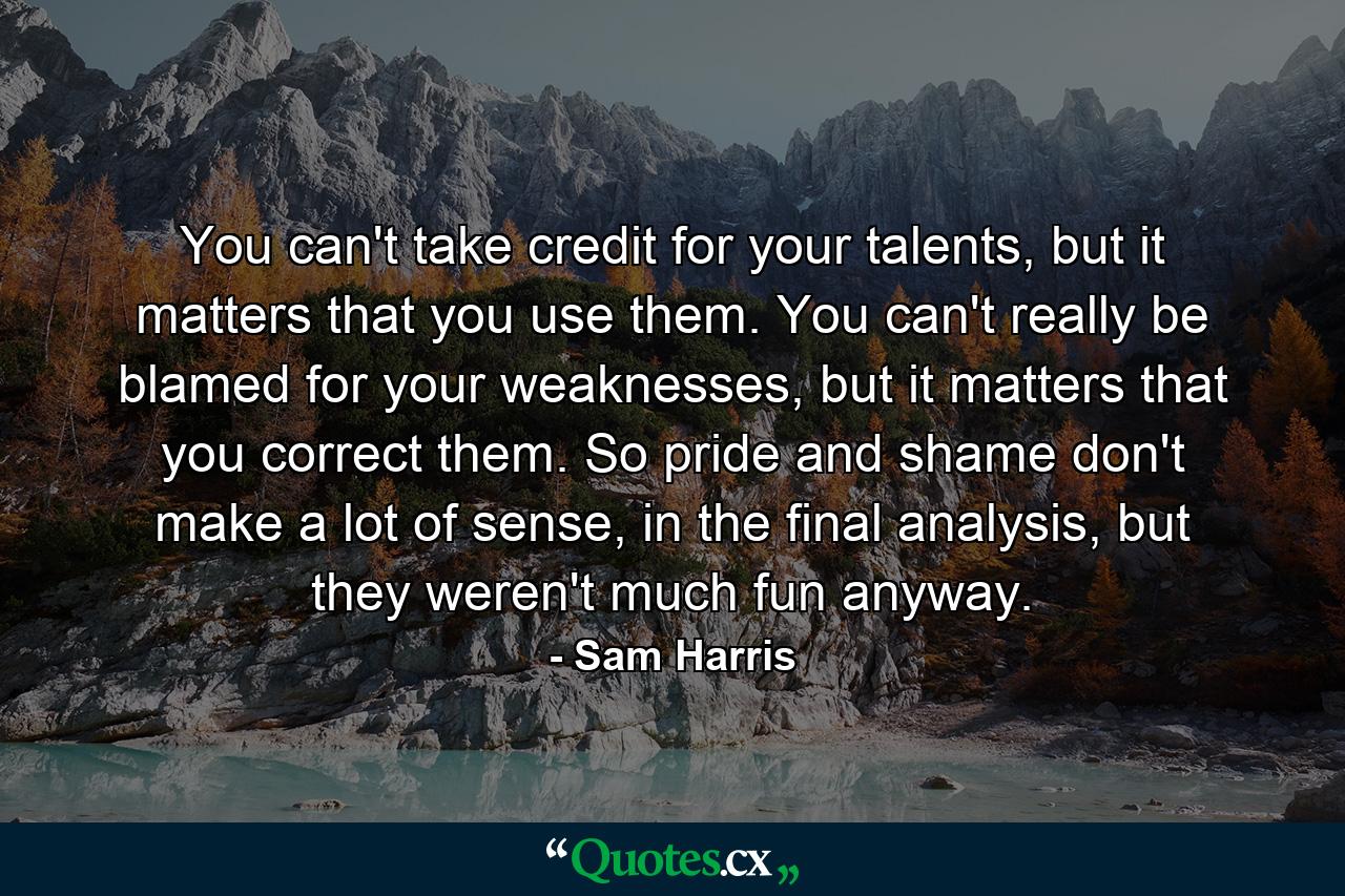 You can't take credit for your talents, but it matters that you use them. You can't really be blamed for your weaknesses, but it matters that you correct them. So pride and shame don't make a lot of sense, in the final analysis, but they weren't much fun anyway. - Quote by Sam Harris