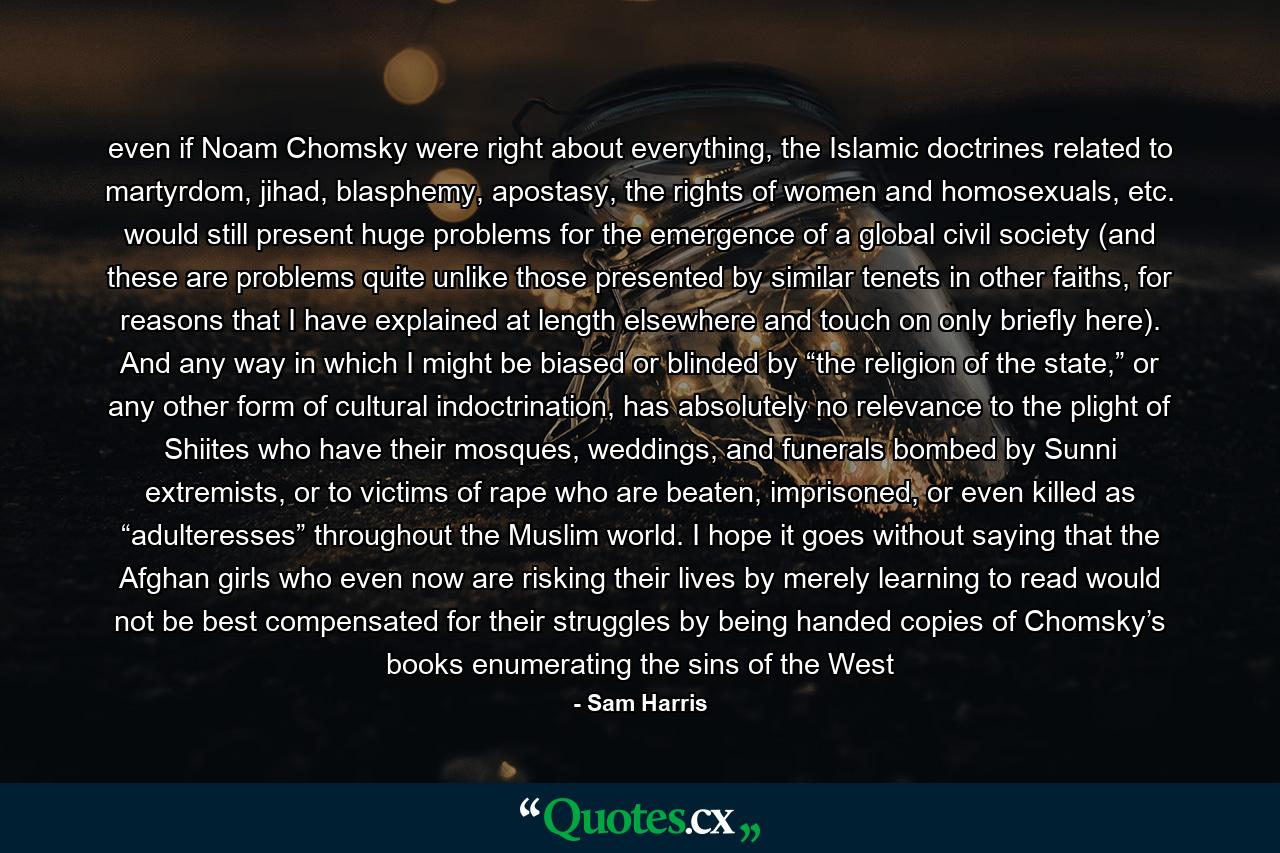 even if Noam Chomsky were right about everything, the Islamic doctrines related to martyrdom, jihad, blasphemy, apostasy, the rights of women and homosexuals, etc. would still present huge problems for the emergence of a global civil society (and these are problems quite unlike those presented by similar tenets in other faiths, for reasons that I have explained at length elsewhere and touch on only briefly here). And any way in which I might be biased or blinded by “the religion of the state,” or any other form of cultural indoctrination, has absolutely no relevance to the plight of Shiites who have their mosques, weddings, and funerals bombed by Sunni extremists, or to victims of rape who are beaten, imprisoned, or even killed as “adulteresses” throughout the Muslim world. I hope it goes without saying that the Afghan girls who even now are risking their lives by merely learning to read would not be best compensated for their struggles by being handed copies of Chomsky’s books enumerating the sins of the West - Quote by Sam Harris