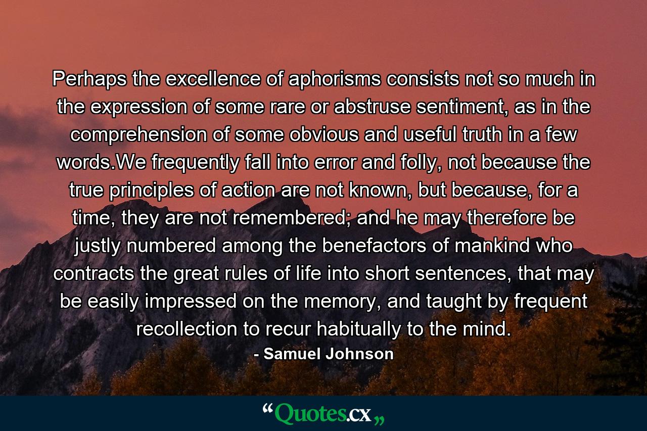 Perhaps the excellence of aphorisms consists not so much in the expression of some rare or abstruse sentiment, as in the comprehension of some obvious and useful truth in a few words.We frequently fall into error and folly, not because the true principles of action are not known, but because, for a time, they are not remembered; and he may therefore be justly numbered among the benefactors of mankind who contracts the great rules of life into short sentences, that may be easily impressed on the memory, and taught by frequent recollection to recur habitually to the mind. - Quote by Samuel Johnson