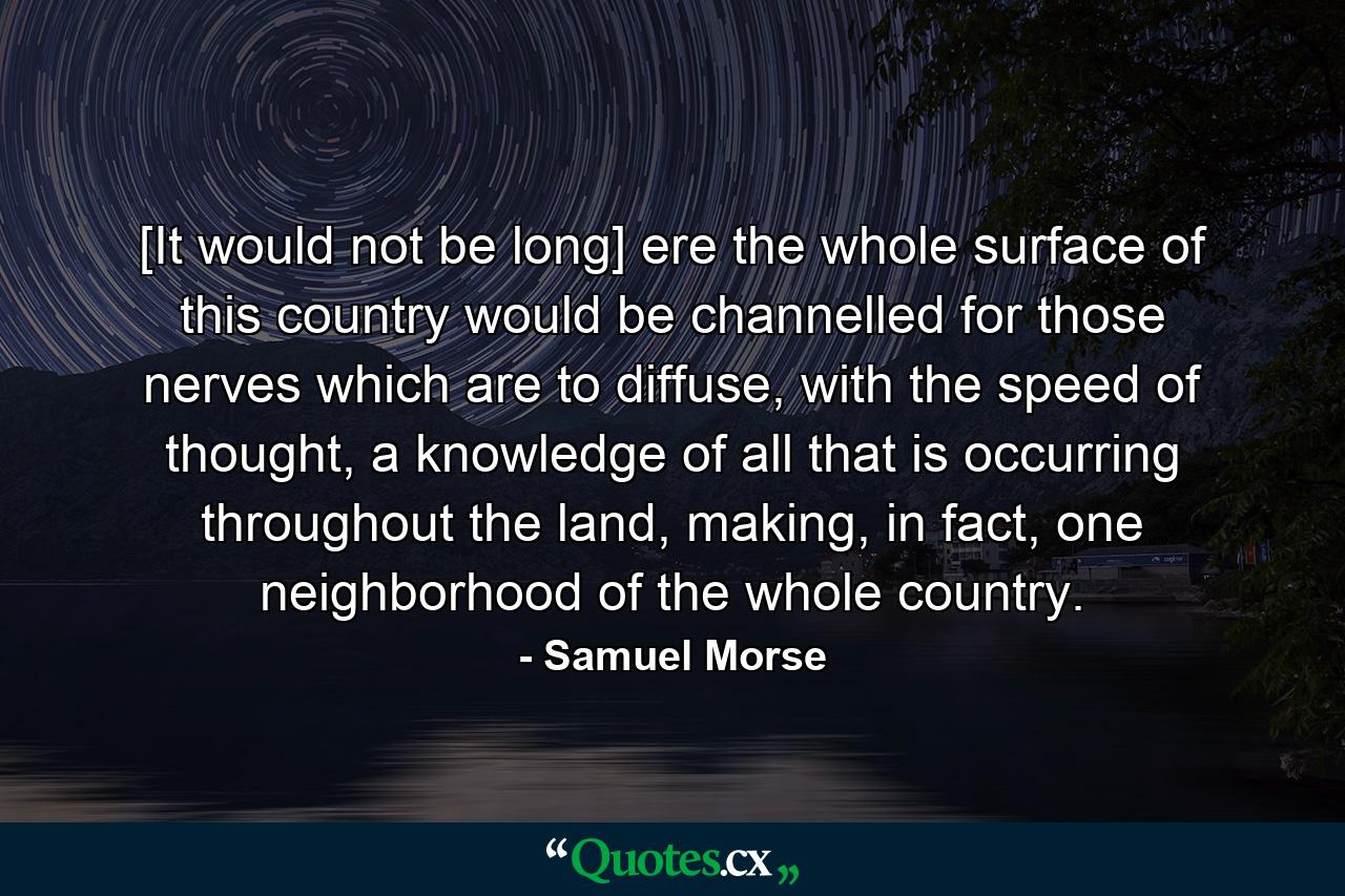 [It would not be long] ere the whole surface of this country would be channelled for those nerves which are to diffuse, with the speed of thought, a knowledge of all that is occurring throughout the land, making, in fact, one neighborhood of the whole country. - Quote by Samuel Morse