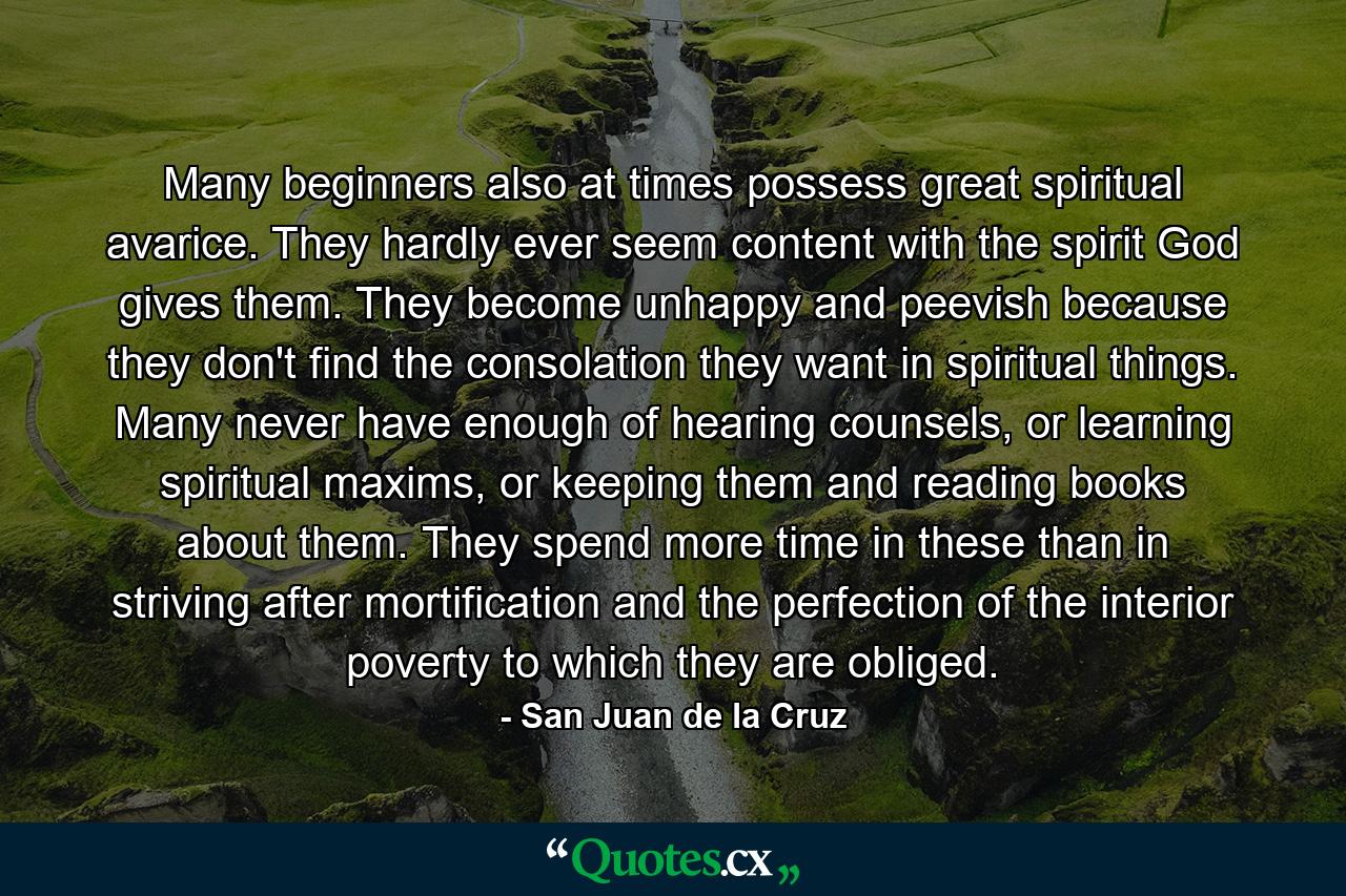 Many beginners also at times possess great spiritual avarice. They hardly ever seem content with the spirit God gives them. They become unhappy and peevish because they don't find the consolation they want in spiritual things. Many never have enough of hearing counsels, or learning spiritual maxims, or keeping them and reading books about them. They spend more time in these than in striving after mortification and the perfection of the interior poverty to which they are obliged. - Quote by San Juan de la Cruz