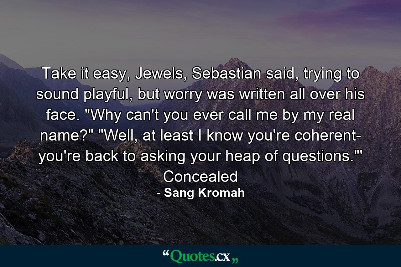 Take it easy, Jewels, Sebastian said, trying to sound playful, but worry was written all over his face.  