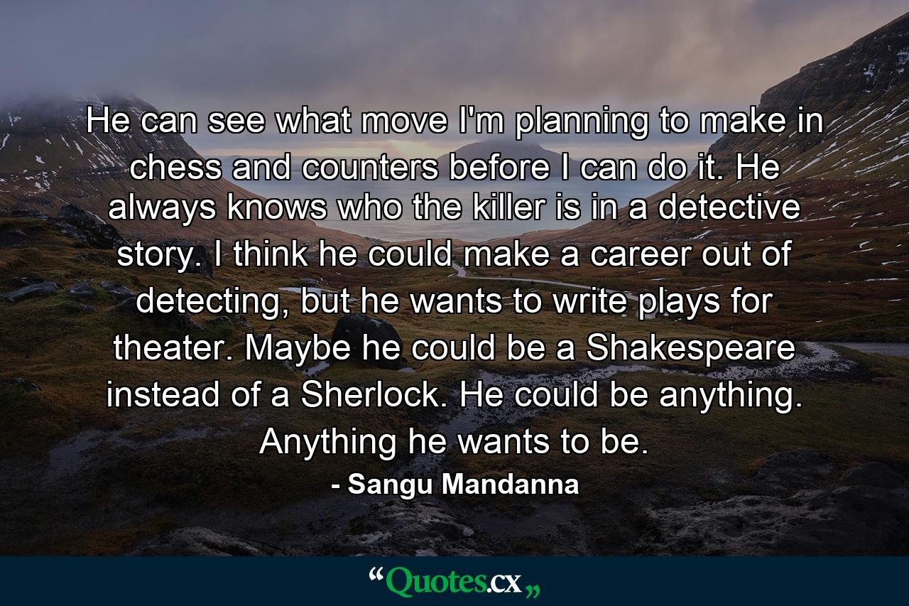 He can see what move I'm planning to make in chess and counters before I can do it. He always knows who the killer is in a detective story. I think he could make a career out of detecting, but he wants to write plays for theater. Maybe he could be a Shakespeare instead of a Sherlock. He could be anything. Anything he wants to be. - Quote by Sangu Mandanna