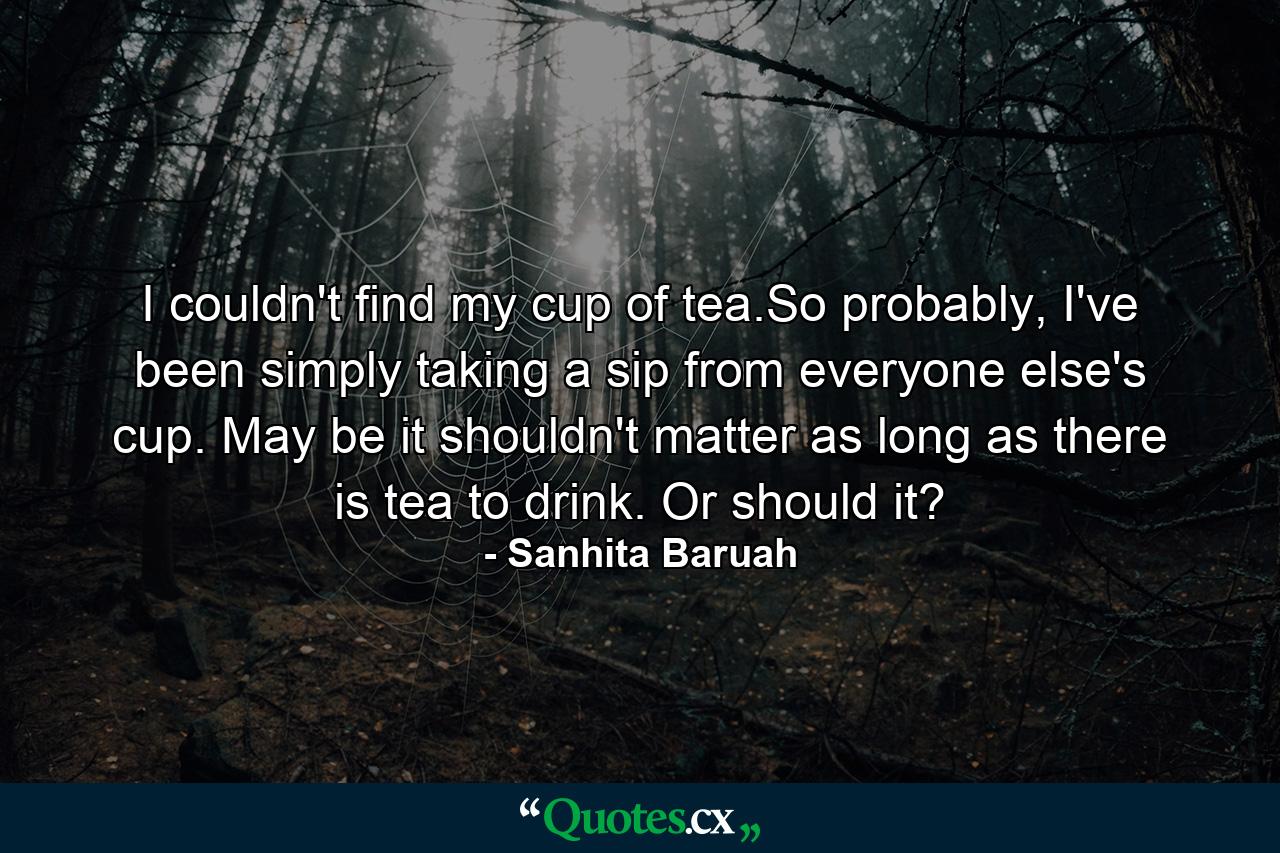 I couldn't find my cup of tea.So probably, I've been simply taking a sip from everyone else's cup. May be it shouldn't matter as long as there is tea to drink. Or should it? - Quote by Sanhita Baruah