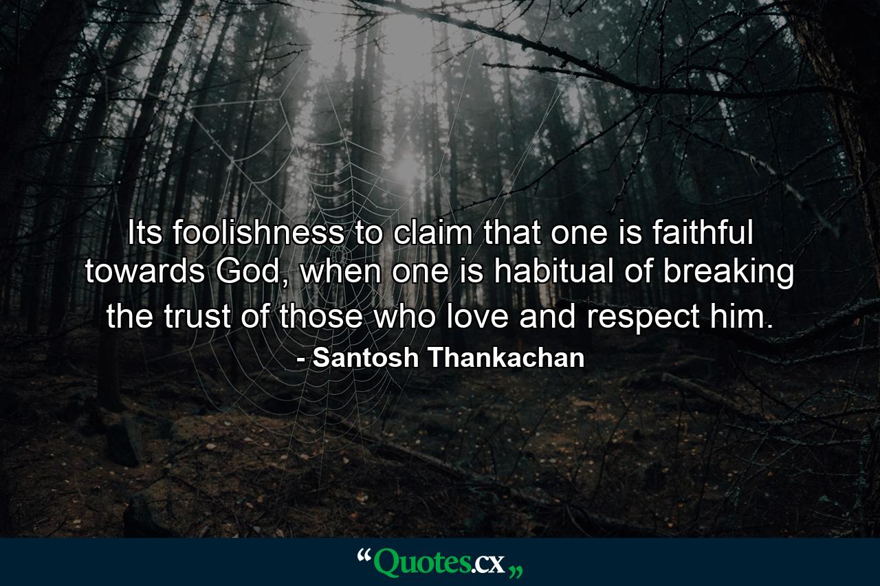 Its foolishness to claim that one is faithful towards God, when one is habitual of breaking the trust of those who love and respect him. - Quote by Santosh Thankachan