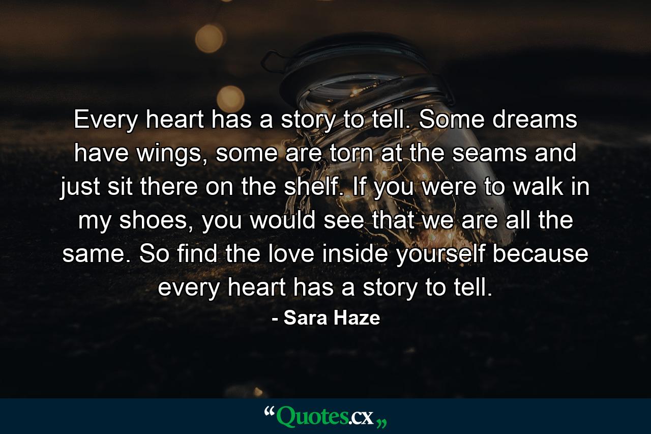 Every heart has a story to tell. Some dreams have wings, some are torn at the seams and just sit there on the shelf. If you were to walk in my shoes, you would see that we are all the same. So find the love inside yourself because every heart has a story to tell. - Quote by Sara Haze