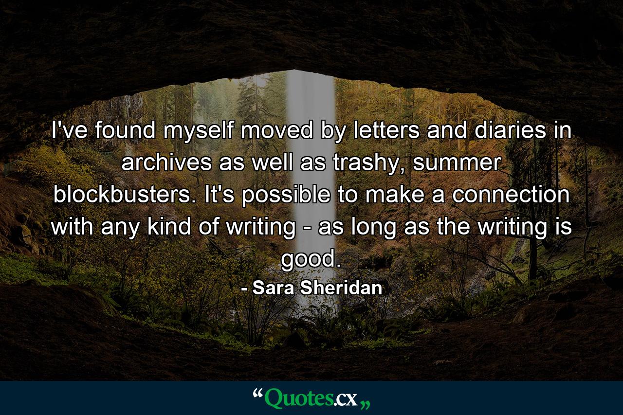 I've found myself moved by letters and diaries in archives as well as trashy, summer blockbusters. It's possible to make a connection with any kind of writing - as long as the writing is good. - Quote by Sara Sheridan