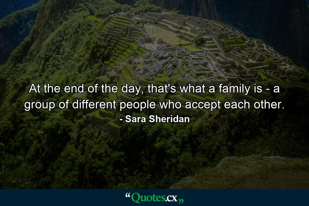 At the end of the day, that's what a family is - a group of different people who accept each other. - Quote by Sara Sheridan