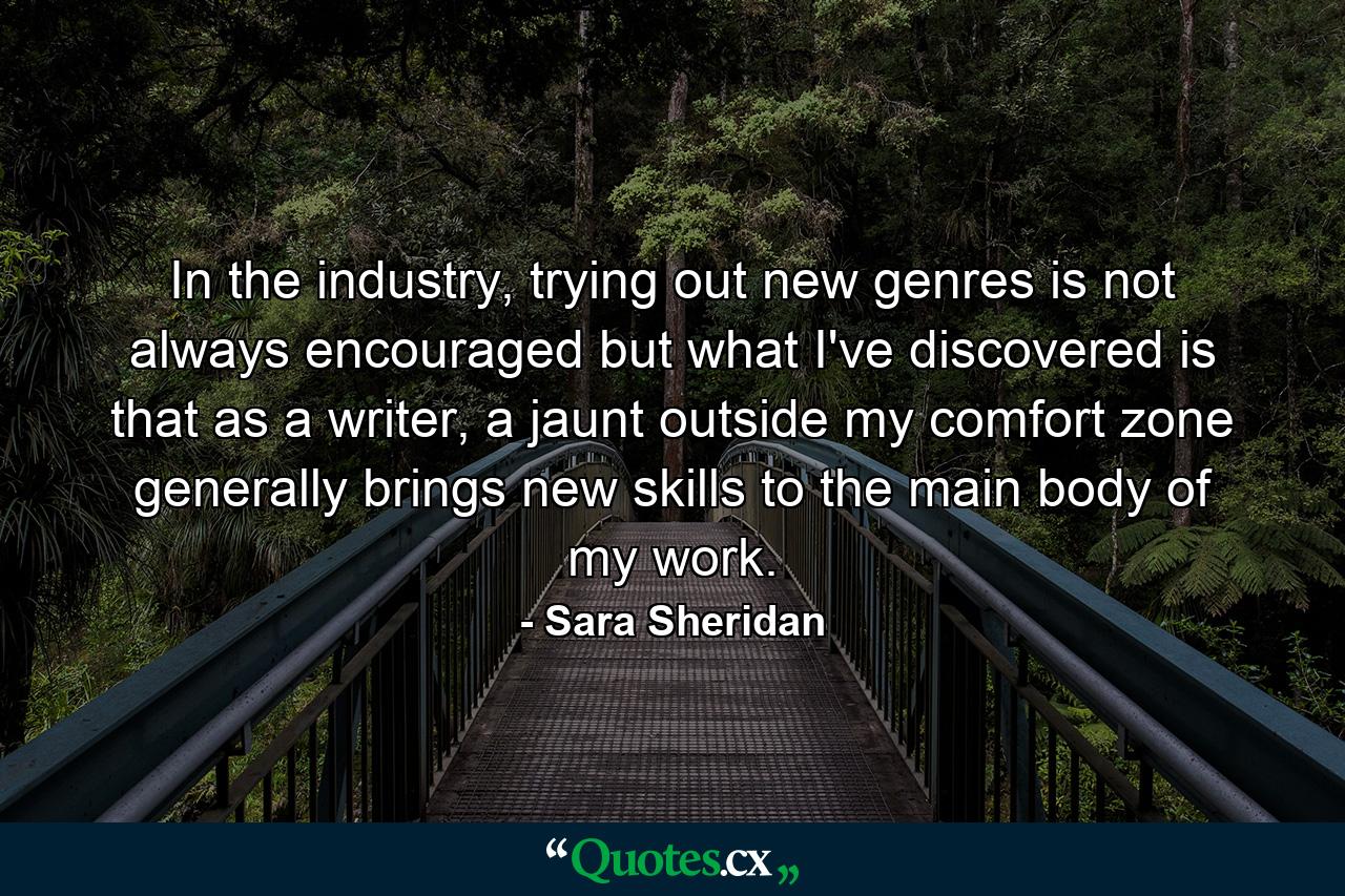 In the industry, trying out new genres is not always encouraged but what I've discovered is that as a writer, a jaunt outside my comfort zone generally brings new skills to the main body of my work. - Quote by Sara Sheridan