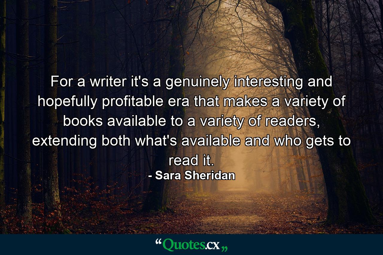 For a writer it's a genuinely interesting and hopefully profitable era that makes a variety of books available to a variety of readers, extending both what's available and who gets to read it. - Quote by Sara Sheridan