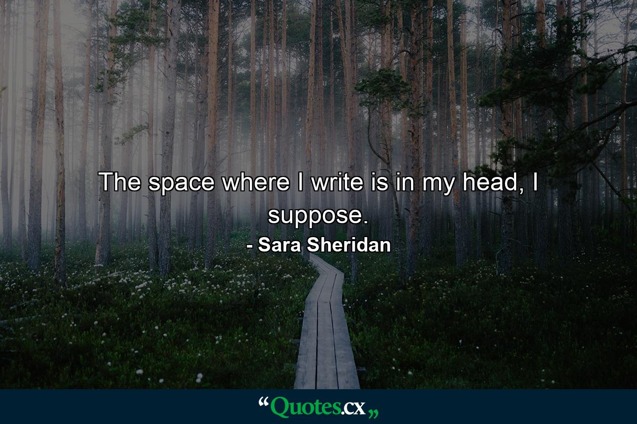 The space where I write is in my head, I suppose. - Quote by Sara Sheridan