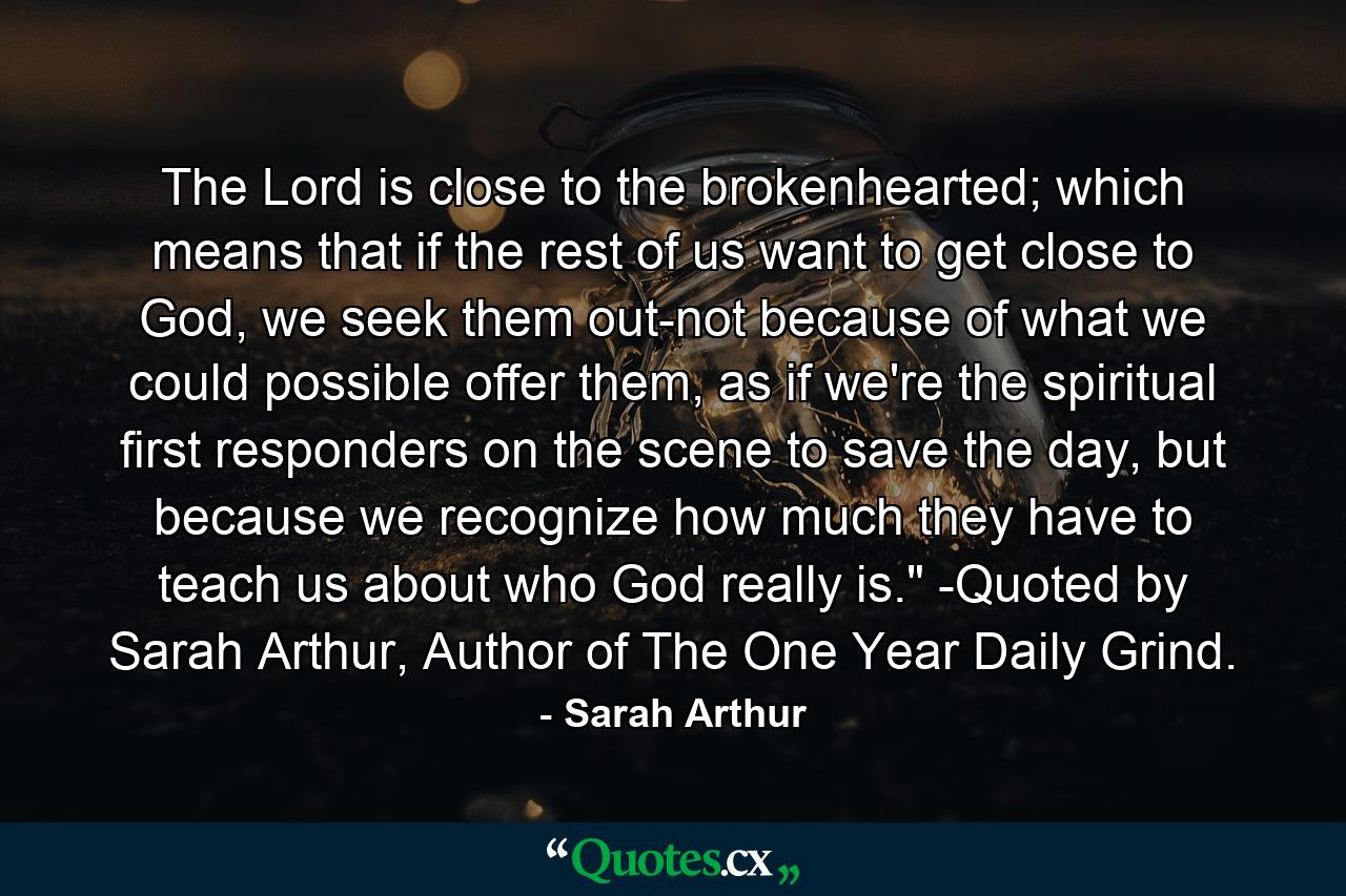 The Lord is close to the brokenhearted; which means that if the rest of us want to get close to God, we seek them out-not because of what we could possible offer them, as if we're the spiritual first responders on the scene to save the day, but because we recognize how much they have to teach us about who God really is.