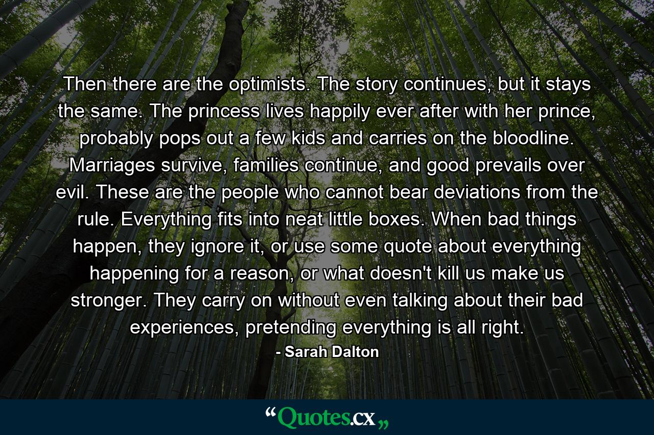 Then there are the optimists. The story continues, but it stays the same. The princess lives happily ever after with her prince, probably pops out a few kids and carries on the bloodline. Marriages survive, families continue, and good prevails over evil. These are the people who cannot bear deviations from the rule. Everything fits into neat little boxes. When bad things happen, they ignore it, or use some quote about everything happening for a reason, or what doesn't kill us make us stronger. They carry on without even talking about their bad experiences, pretending everything is all right. - Quote by Sarah Dalton