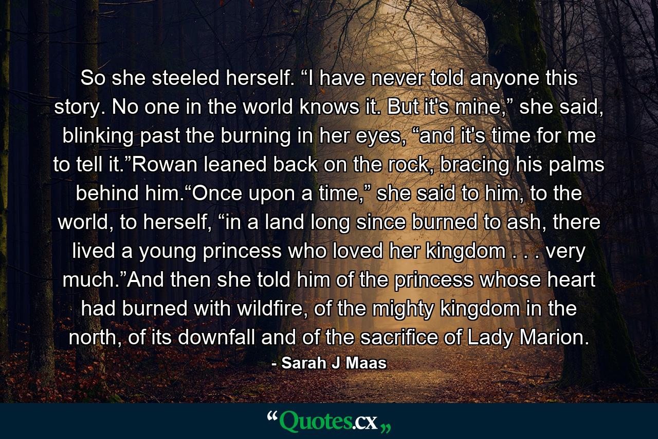 So she steeled herself. “I have never told anyone this story. No one in the world knows it. But it's mine,” she said, blinking past the burning in her eyes, “and it's time for me to tell it.”Rowan leaned back on the rock, bracing his palms behind him.“Once upon a time,” she said to him, to the world, to herself, “in a land long since burned to ash, there lived a young princess who loved her kingdom . . . very much.”And then she told him of the princess whose heart had burned with wildfire, of the mighty kingdom in the north, of its downfall and of the sacrifice of Lady Marion. - Quote by Sarah J Maas