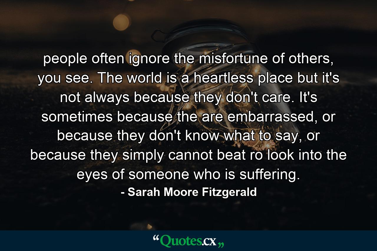 people often ignore the misfortune of others, you see. The world is a heartless place but it's not always because they don't care. It's sometimes because the are embarrassed, or because they don't know what to say, or because they simply cannot beat ro look into the eyes of someone who is suffering. - Quote by Sarah Moore Fitzgerald